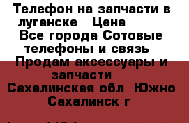 Телефон на запчасти в луганске › Цена ­ 300 - Все города Сотовые телефоны и связь » Продам аксессуары и запчасти   . Сахалинская обл.,Южно-Сахалинск г.